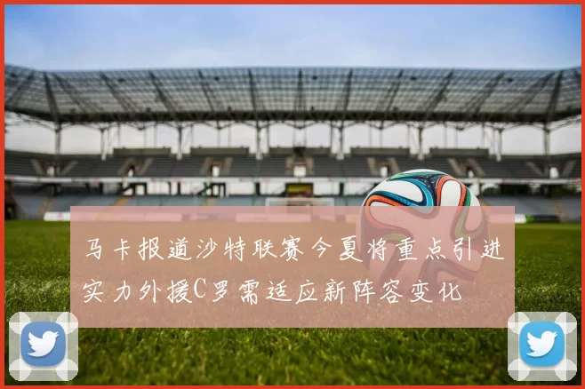 马卡报道沙特联赛今夏将重点引进实力外援C罗需适应新阵容变化