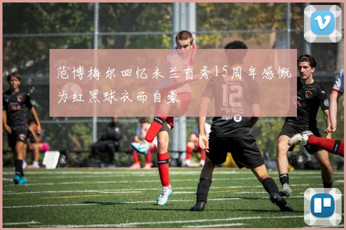 范博梅尔回忆米兰首秀15周年感慨为红黑球衣而自豪