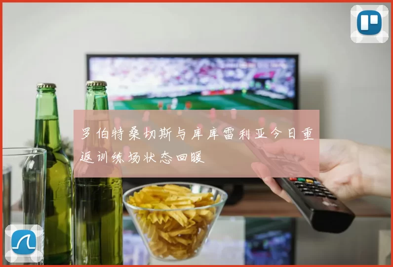 罗伯特桑切斯与库库雷利亚今日重返训练场状态回暖