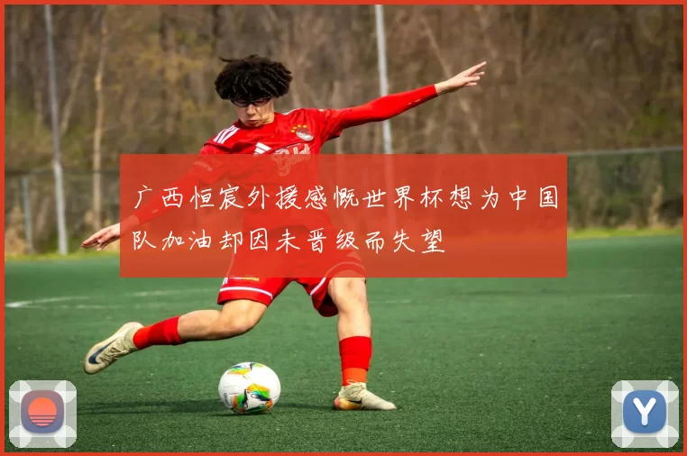 广西恒宸外援感慨世界杯想为中国队加油却因未晋级而失望