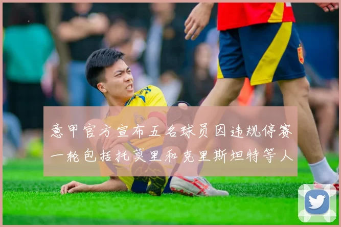 意甲官方宣布五名球员因违规停赛一轮包括托莫里和克里斯坦特等人