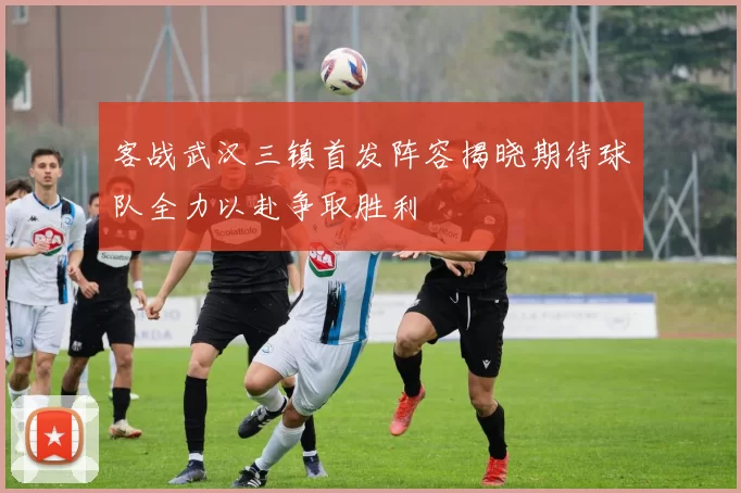 客战武汉三镇首发阵容揭晓期待球队全力以赴争取胜利