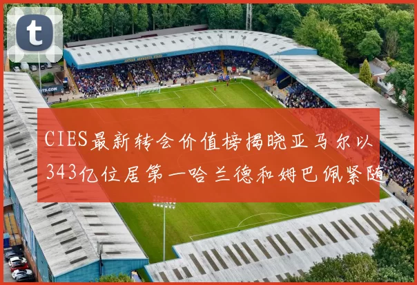 CIES最新转会价值榜揭晓亚马尔以343亿位居第一哈兰德和姆巴佩紧随其后