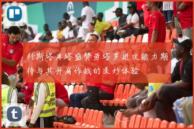 科斯塔库塔盛赞劳塔罗进攻能力期待与其并肩作战的美妙体验