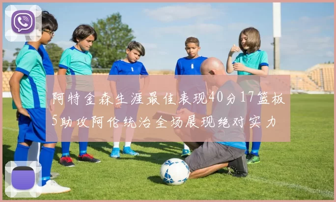 阿特金森生涯最佳表现40分17篮板5助攻阿伦统治全场展现绝对实力